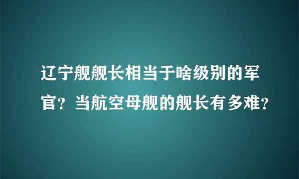 辽宁舰舰长相当于啥级别的军官?当航空母舰的舰长有多难?