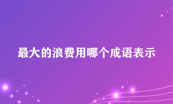 最大的浪费用哪个成语表示