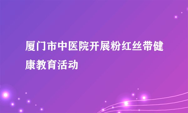 厦门市中医院开展粉红丝带健康教育活动