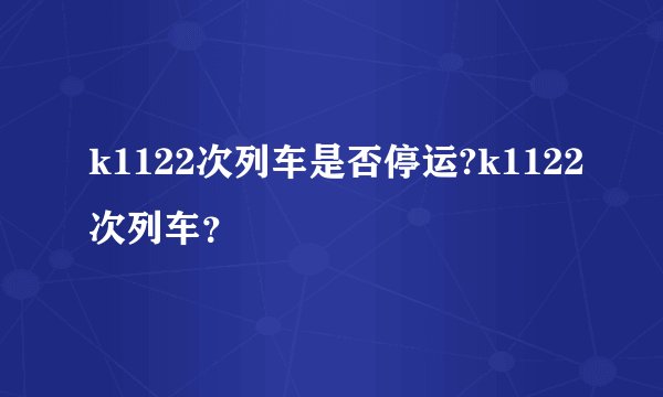 k1122次列车是否停运?k1122次列车？