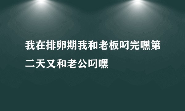 我在排卵期我和老板叼完嘿第二天又和老公叼嘿