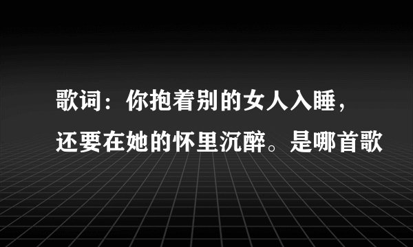 歌词：你抱着别的女人入睡，还要在她的怀里沉醉。是哪首歌