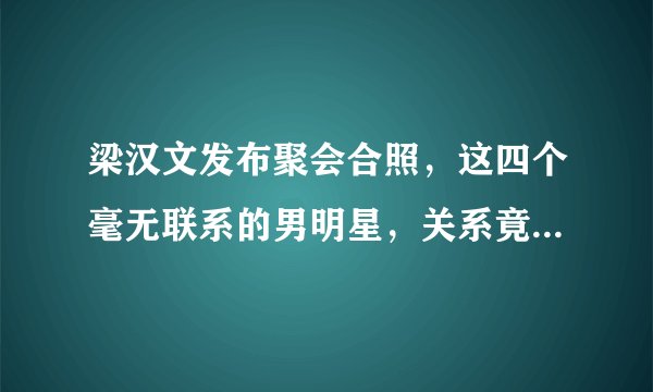 梁汉文发布聚会合照，这四个毫无联系的男明星，关系竟然这么好？