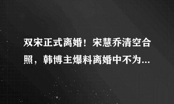 双宋正式离婚！宋慧乔清空合照，韩博主爆料离婚中不为人知的内幕