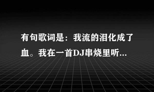有句歌词是：我流的泪化成了血。我在一首DJ串烧里听的，有谁可以告诉我这歌名叫什么吗？谢谢了？