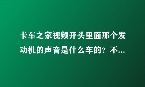 卡车之家视频开头里面那个发动机的声音是什么车的？不像是斯堪尼亚V8的？