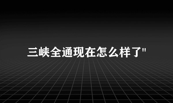 三峡全通现在怎么样了