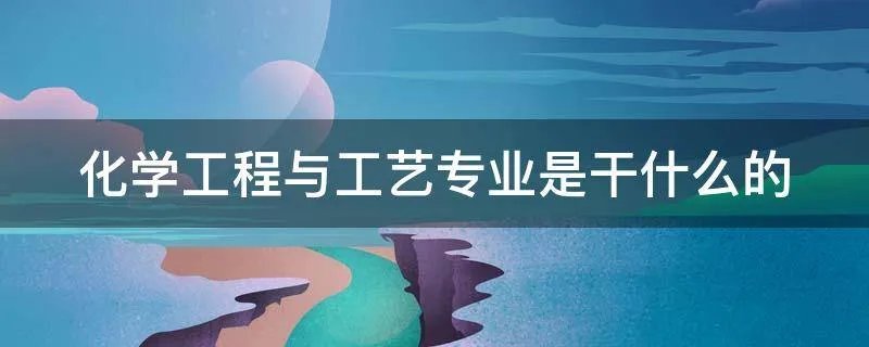 化学工程与工艺专业是干什么的