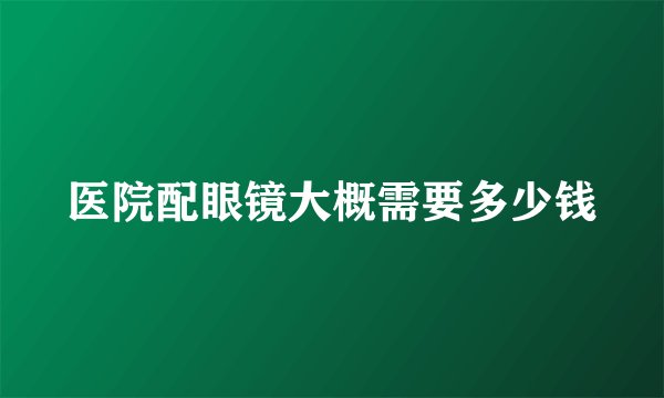医院配眼镜大概需要多少钱