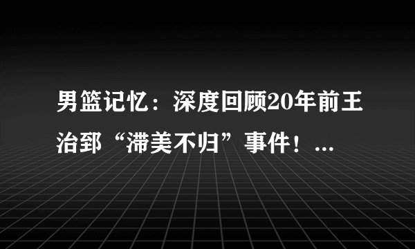 男篮记忆：深度回顾20年前王治郅“滞美不归”事件！（三）封杀