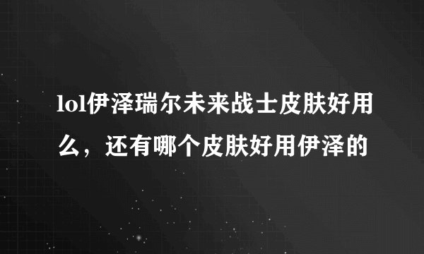 lol伊泽瑞尔未来战士皮肤好用么，还有哪个皮肤好用伊泽的