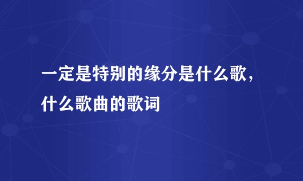 一定是特别的缘分是什么歌，什么歌曲的歌词