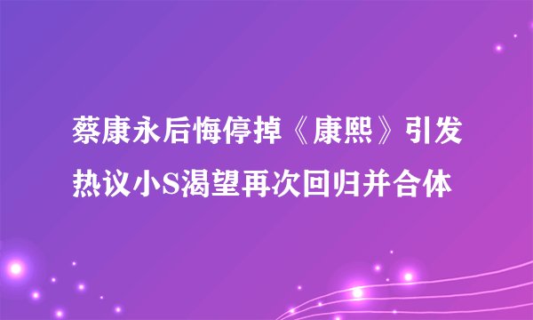 蔡康永后悔停掉《康熙》引发热议小S渴望再次回归并合体