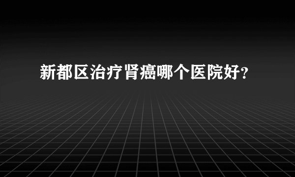 新都区治疗肾癌哪个医院好?