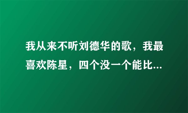 我从来不听刘德华的歌，我最喜欢陈星，四个没一个能比，因为陈星的歌词都是自己写的