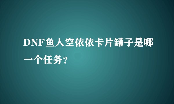 DNF鱼人空依依卡片罐子是哪一个任务？