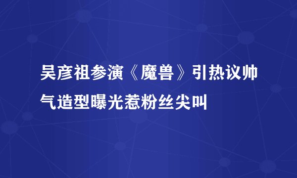 吴彦祖参演《魔兽》引热议帅气造型曝光惹粉丝尖叫