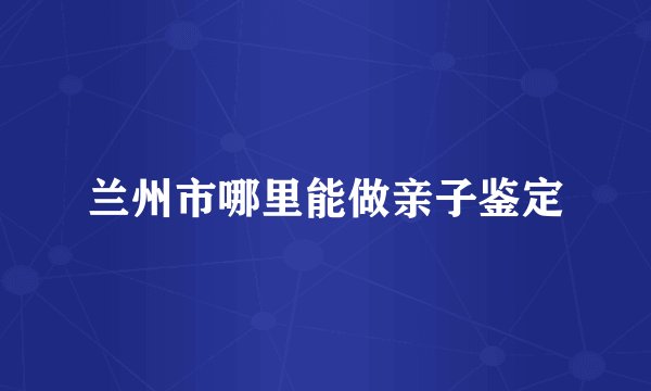 兰州市哪里能做亲子鉴定