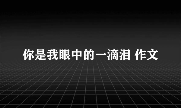 你是我眼中的一滴泪 作文
