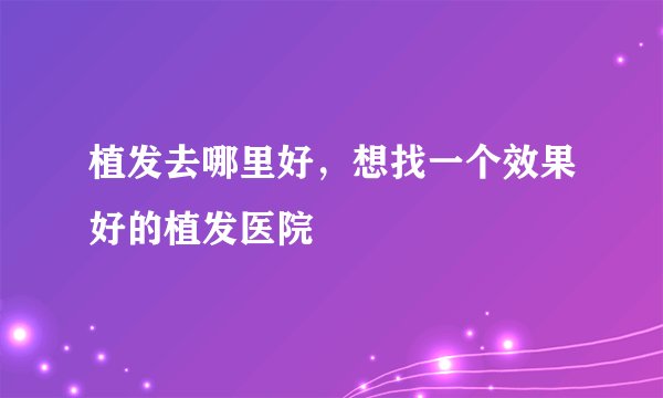 植发去哪里好,想找一个效果好的植发医院