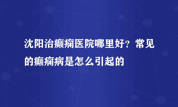 沈阳治癫痫医院哪里好?常见的癫痫病是怎么引起的