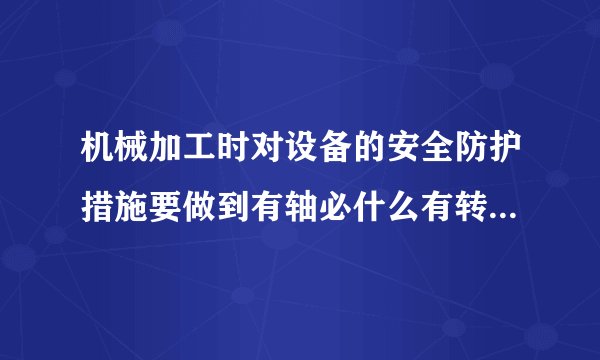 机械加工时对设备的安全防护措施要做到有轴必什么有转必什么？