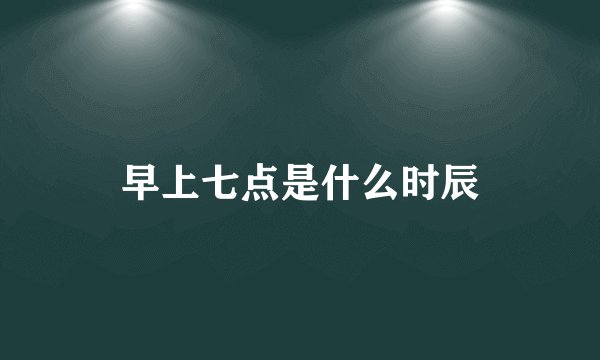 早上七点是什么时辰