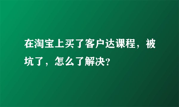 在淘宝上买了客户达课程,被坑了,怎么了解决?