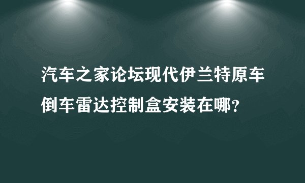 汽车之家论坛现代伊兰特原车倒车雷达控制盒安装在哪？