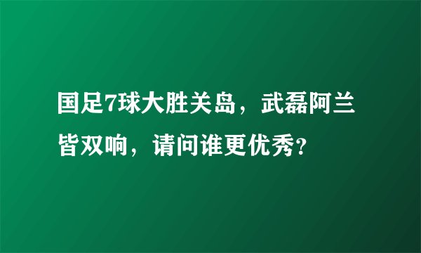 国足7球大胜关岛,武磊阿兰皆双响,请问谁更优秀?