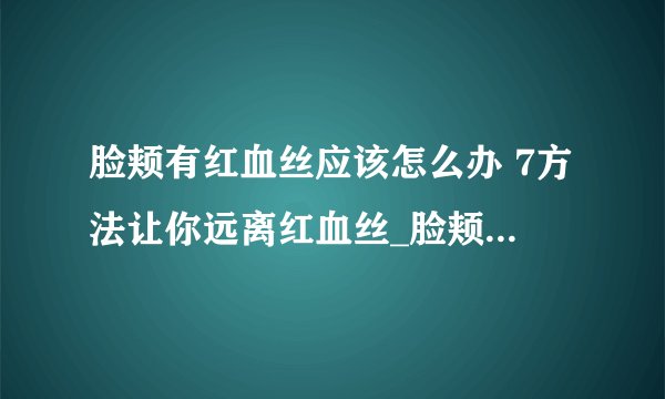 脸颊有红血丝应该怎么办 7方法让你远离红血丝_脸颊红血丝是怎么回事_脸颊产生红血丝的原因_脸颊红血丝怎么办