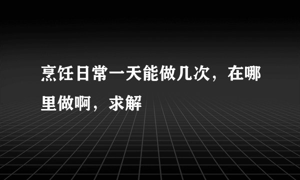 烹饪日常一天能做几次，在哪里做啊，求解