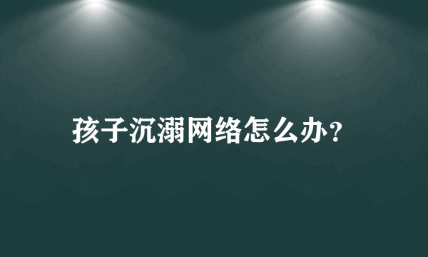 孩子沉溺网络怎么办？