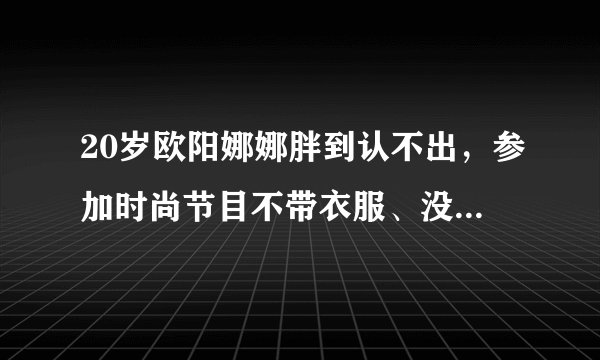 20岁欧阳娜娜胖到认不出，参加时尚节目不带衣服、没有礼貌被网友吐槽