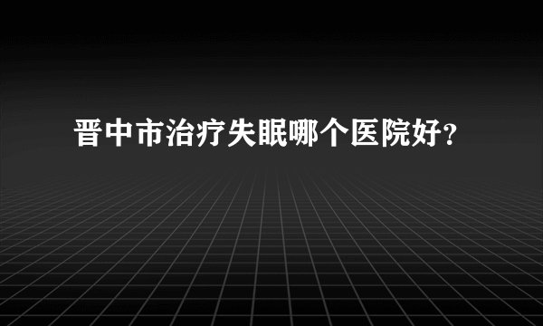 晋中市治疗失眠哪个医院好？