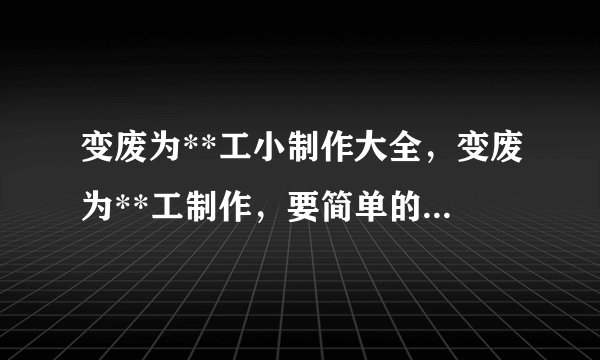 变废为**工小制作大全，变废为**工制作，要简单的！给我**，很急