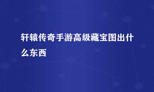 轩辕传奇手游高级藏宝图出什么东西