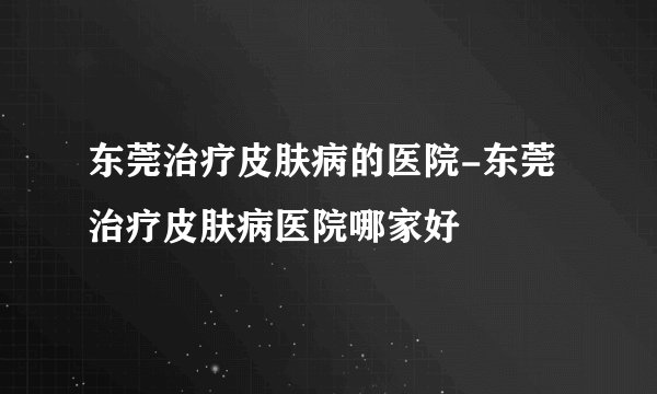东莞治疗皮肤病的医院-东莞治疗皮肤病医院哪家好