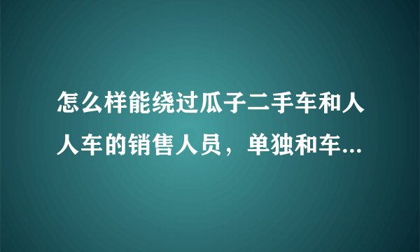 怎么样能绕过瓜子二手车和人人车的销售人员,单独和车主联系,他们中