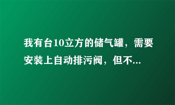 我有台10立方的储气罐,需要安装上自动排污阀,但不知道型号,谁知道的帮我发个型号来,急用!!!
