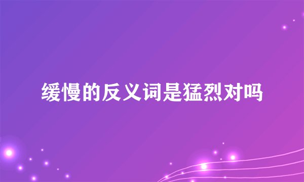 缓慢的反义词是猛烈对吗