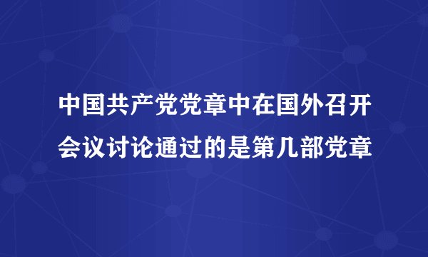 中国共产党党章中在国外召开会议讨论通过的是第几部党章