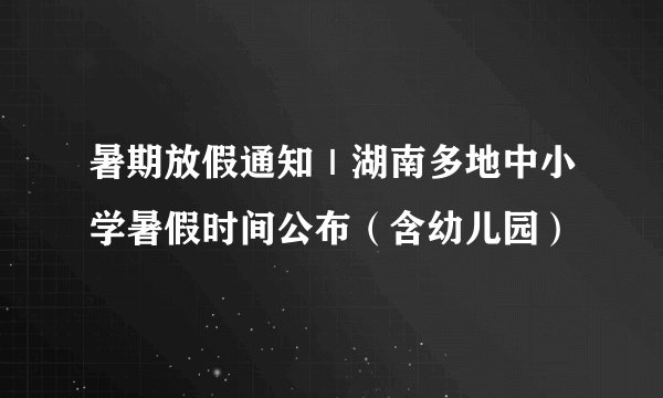 暑期放假通知｜湖南多地中小学暑假时间公布（含幼儿园）