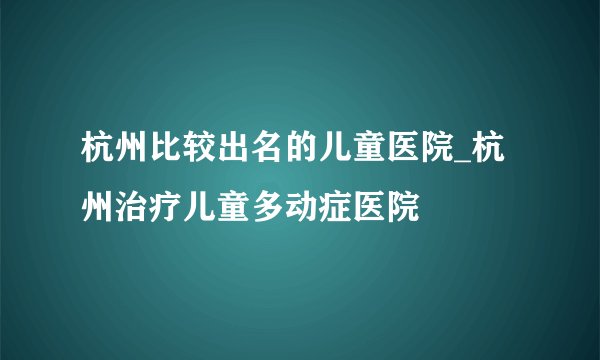 杭州比较出名的儿童医院_杭州治疗儿童多动症医院