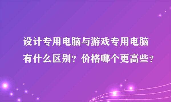 设计专用电脑与游戏专用电脑有什么区别?价格哪个更高些?