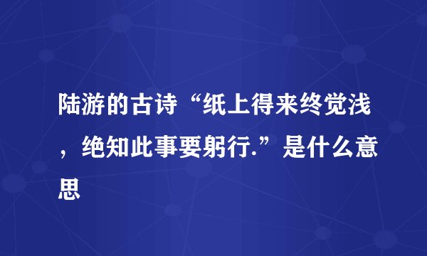 陆游的古诗“纸上得来终觉浅，绝知此事要躬行.”是什么意思