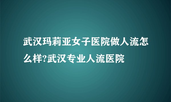 武汉玛莉亚女子医院做人流怎么样?武汉专业人流医院