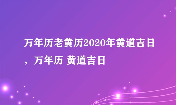 万年历老黄历2020年黄道吉日,万年历 黄道吉日