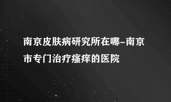 南京皮肤病研究所在哪-南京市专门治疗瘙痒的医院