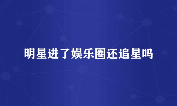 明星进了娱乐圈还追星吗